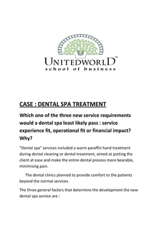 CASE : DENTAL SPA TREATMENT
Which one of the three new service requirements
would a dental spa least likely pass : service
experience fit, operational fit or financial impact?
Why?
“Dental spa” services included a warm paraffin hand treatment
during dental cleaning or dental treatment, aimed at putting the
client at ease and make the entire dental process more bearable,
minimising pain.
The dental clinics planned to provide comfort to the patients
beyond the normal services.
The three general factors that determine the development the new
dental spa service are :
 