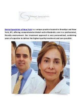 Dental Specialists of New York is a unique practice located in Brooklyn and New
York, NY, offering comprehensive dental and orthodontic care in a professional,
friendly environment. Our treatment approach is very personalized, combining
years of expertise to deliver the highest quality treatment and care possible.
 
