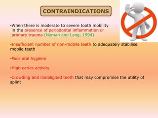 •When there is moderate to severe tooth mobility
in the presence of periodontal inflammation or
primary trauma (Nyman and Lang, 1994)
•Insufficient number of non-mobile teeth to adequately stabilise
mobile teeth
•Poor oral hygiene
•High caries activity
•Crowding and malaligned teeth that may compromise the utility of
splint
CONTRAINDICATIONS
 