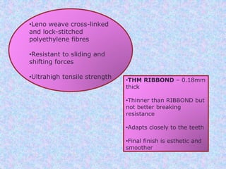 •Leno weave cross-linked
and lock-stitched
polyethylene fibres
•Resistant to sliding and
shifting forces
•Ultrahigh tensile strength •THM RIBBOND – 0.18mm
thick
•Thinner than RIBBOND but
not better breaking
resistance
•Adapts closely to the teeth
•Final finish is esthetic and
smoother
 