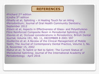 •Prichard 2nd edition
•Lindhe 5th edition
•Shailly et al; Splinting – A Healing Touch for an Ailing
•Periodontium; Journal of Oral Health Community Dentistry;
September 2012
•Edwin et al; Aspects in Effectiveness of Glass- and Polyethylene-
Fibre Reinforced Composite Resin in Periodontal Splinting;2016
•Davies et al; Occlusal considerations in Periodontics; British Dental
Journal, Volume 191, NO. 11, DECEMBER 8 2001 597
•Guillermo et al; A Review of the Clinical Management of Mobile
Teeth; The Journal of Contemporary Dental Practice, Volume 3, No.
4, November 15, 2002
•Rahul et al; To Splint or Not to Splint: The Current Status of
•Periodontal Splinting; Journal of the International Academy of
Periodontology · April 2016
REFERENCES
 