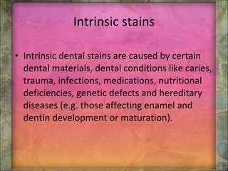 Intrinsic stains Intrinsic dental stains are caused by certain dental materials, dental conditions like caries, trauma, infections, medications, nutritional deficiencies, genetic defects and hereditary diseases (e.g. those affecting enamel and dentin development or maturation). 