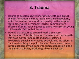 3. Trauma Trauma to developing/yet unerupted, teeth can disturb enamel formation and may result in enamel hypoplasia, which is visualized as a localized opacity on the erupted tooth. Unerupted permanent incisors commonly are affected after intrusion injuries to primary incisors in young children who fall on their faces. Trauma that occurs to erupted teeth also causes discoloration. This discoloration frequently occurs in teeth that have fully formed roots and have sustained irreversible pulpal injury caused by avulsions, intrusions, or fractures involving the pulp chamber. Trauma can cause intrapulpal hemorrhagic and iron sulfide deposition along the dentinal tubules, producing a bluish black cast. 