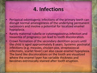 4. Infections Periapical odontogenic infections of the primary teeth can disrupt normal amelogenesis of the underlying permanent successors and involve a potential for localized enamel hypoplasia. Rarely maternal rubella or cytomegalovirus infection and toxaemia of pregnancy can lead to tooth discoloration. Crown formation of the secondary dentition occurs until the child is aged approximately 8 years. Systemic postnatal infections (e.g. measles, chicken pox, streptococcal infections, scarlet fever) can also cause enamel hypoplasia. The band like discolorations on the tooth are visualized where the enamel layer has variable thickness and becomes extrinsically stained after tooth eruption. 