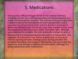 5. Medications Tetracyclines diffuse through dentin to the enamel interface, chelating calcium ions and incorporating into hydroxyapatite as a stable orthophosphate complex. The amount of drug incorporation is determined by the distribution of tooth discoloration and is equivalent to serum blood levels and the duration of exposure. When the affected teeth first erupt, they have a bright-yellow band like appearance that fluoresces under ultraviolet light, although upon exposure to sunlight, the color gradually changes to gray or Minocycline is a second-generation derivative of tetracycline. The ingestion of minocycline can lead to a green-gray or blue-gray intrinsic staining of teeth. Staining occurs during and after the complete formation and eruption.   Minocycline was prescribed for long-term acne therapy in adolescents and adults, although it is being replaced by other medications. 