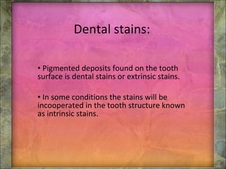 Dental stains: Pigmented deposits found on the tooth surface is dental stains  or extrinsic stains. In some conditions the stains will be incooperated in the tooth structure known as intrinsic stains. 