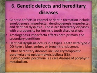 6.  Genetic defects and hereditary diseases Genetic defects in enamel or dentin formation include amelogenesis imperfecta , dentinogenesis imperfecta , and dentinal dysplasia . These are hereditary diseases with a propensity for intrinsic tooth discoloration. Amelogenesis imperfecta affects both primary and secondary dentitions  Dentinal Dysplasia occurs in 2 types. Teeth with type 2 DD have a blue, amber, or brown translucence.  Other hereditary diseases include erythropoietic porphyria and epidermolysis bullosa (EB). Erythropoietic porphyria is a rare disease of porphyrin metabolism. 