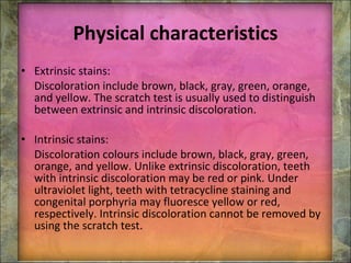 Physical characteristics Extrinsic stains: Discoloration include brown, black, gray, green, orange, and yellow. The scratch test is usually used to distinguish between extrinsic and intrinsic discoloration. Intrinsic stains: Discoloration colours include brown, black, gray, green, orange, and yellow. Unlike extrinsic discoloration, teeth with intrinsic discoloration may be red or pink. Under ultraviolet light, teeth with tetracycline staining and congenital porphyria may fluoresce yellow or red, respectively. Intrinsic discoloration cannot be removed by using the scratch test. 