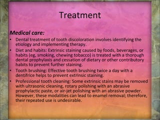 Treatment Medical care: Dental treatment of tooth discoloration involves identifying the etiology and implementing therapy. Diet and habits: Extrinsic staining caused by foods, beverages, or habits (eg, smoking, chewing tobacco) is treated with a thorough dental prophylaxis and cessation of dietary or other contributory habits to prevent further staining. Tooth brushing: Effective tooth brushing twice a day with a dentifrice helps to prevent extrinsic staining. Professional tooth cleaning: Some extrinsic stains may be removed with ultrasonic cleaning, rotary polishing with an abrasive prophylactic paste, or air-jet polishing with an abrasive powder.   However, these modalities can lead to enamel removal; therefore, their repeated use is undesirable. 