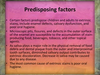 Predisposing factors Certain factors predispose children and adults to extrinsic stains, include enamel defects, salivary dysfunction, and poor oral hygiene.   Microscopic pits, fissures, and defects in the outer surface of the enamel are susceptible to the accumulation of stain-producing food, beverages, tobacco, and other topical agents. As saliva plays a major role in the physical removal of food debris and dental plaque from the outer and interproximal tooth surfaces, diminished salivary output contributes to extrinsic discoloration. Decrease in saliva may be caused due to any disease. The most common cause of extrinsic stains is poor oral hygiene. 