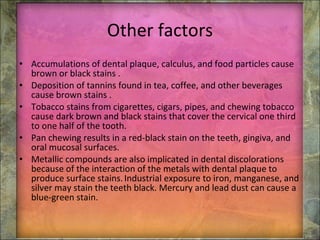 Other factors Accumulations of dental plaque, calculus, and food particles cause brown or black stains . Deposition of tannins found in tea, coffee, and other beverages cause brown stains . Tobacco stains from cigarettes, cigars, pipes, and chewing tobacco cause dark brown and black stains that cover the cervical one third to one half of the tooth. Pan chewing results in a red-black stain on the teeth, gingiva, and oral mucosal surfaces. Metallic compounds are also implicated in dental discolorations because of the interaction of the metals with dental plaque to produce surface stains.   Industrial exposure to iron, manganese, and silver may stain the teeth black. Mercury and lead dust can cause a blue-green stain. 