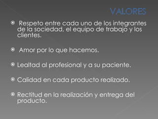 Respeto entre cada uno de los integrantes de la sociedad, el equipo de trabajo y los clientes. Amor por lo que hacemos. Lealtad al profesional y a su paciente. Calidad en cada producto realizado. Rectitud en la realización y entrega del producto. 