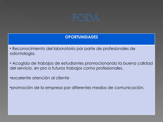 OPORTUNIDADES Reconocimiento del laboratorio por parte de profesionales de odontología. Acogida de trabajos de estudiantes promocionando la buena calidad del servicio, en pro a futuros trabajos como profesionales. excelente atención al cliente promoción de la empresa por diferentes medios de comunicación. 