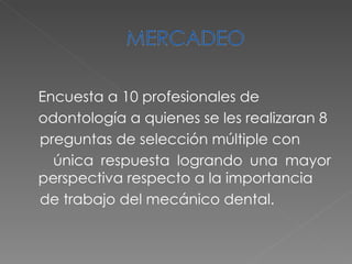 Encuesta a 10 profesionales de odontología a quienes se les realizaran 8 preguntas de selección múltiple con única respuesta logrando una mayor perspectiva respecto a la importancia de trabajo del mecánico dental. 
