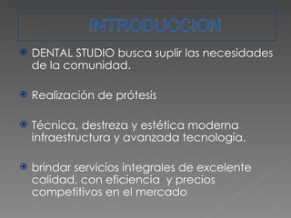 DENTAL STUDIO busca suplir las necesidades de la comunidad. Realización de prótesis Técnica, destreza y estética moderna infraestructura y avanzada tecnología. brindar servicios integrales de excelente calidad, con eficiencia  y precios competitivos en el mercado  