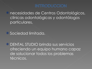 necesidades de Centros Odontológicos, clínicas odontológicas y odontólogos particulares. Sociedad limitada. DENTAL STUDIO brinda sus servicios ofreciendo un equipo humano capaz de solucionar todos los problemas técnicos. 