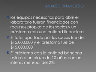 los equipos necesarios para abrir el laboratorio fueron financiados con recursos propios de los socios y un préstamo con una entidad financiera. El total aportado por los socios fue de $15.000.000 y el préstamo fue de $15.000.000 El préstamo con la entidad bancaria estará a un plazo de 10 años con un interés mensual del 2%. 
