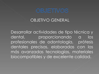 OBJETIVO GENERAL Desarrollar actividades de tipo técnica y dental,  proporcionando a los profesionales de odontología,  prótesis dentales precisas, elaboradas con las más avanzadas tecnologías, materiales biocompatibles y de excelente calidad. 
