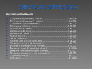 PROTESIS FIJA METALCERAMICA Corona metalporcelana vita vm13…………………….………..$ 80.000 Corona metalporcelana noritake………………………………..$ 60.000 Corona con oclusión metalica……………………………….…..$ 60.000 Corona completa en metal……………………………………... $ 50.000 Incrustación en metal………………………………………………$ 45.000 Colocación de ajustes…………………………………………..... $ 25.000 Microfresado (unidad)…………………………………………..... $ 35.000 Núcleo directo…………………………………………………….....$ 20.000 Núcleo indirecto……………………………………………….........$ 25.000 Fundida ucla o pieza calcinable……………………………….. $ 25.000 Balcones para removibles(unidad)…………………………..… $ 20.000 Encerados de diagnostico (unidad)…………………………….$ 12.000 Temporal autopolimerizable (unidad)………………………..... $ 10.000 Temporal termopolimerizable (unidad)……………………….. $ 10.000 Placas para bruxismo o blanqueamiento…………………..….$ 20.000 Cubeta individual…………………………………………………... $10.000 Collar less………………………………………………………………$ 10.000 