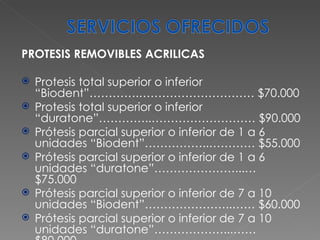 PROTESIS REMOVIBLES ACRILICAS Protesis total superior o inferior “Biodent”………….………………………… $70.000 Protesis total superior o inferior “duratone”…………..……………………… $90.000 Prótesis parcial superior o inferior de 1 a 6 unidades “Biodent”……………..………… $55.000 Prótesis parcial superior o inferior de 1 a 6 unidades “duratone”…………………...… $75.000 Prótesis parcial superior o inferior de 7 a 10 unidades “Biodent”…………………..…… $60.000 Prótesis parcial superior o inferior de 7 a 10 unidades “duratone”………………...…… $80.000 