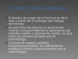 El tiempo de pago de la factura es de 8 días a partir de la entrega del trabajo terminado en esta lista de precios no se incluyen valores correspondientes a aleaciones de metales nobles o altamente nobles, ya que estos son proporcionados por el odontólogo. Cuando se realizan prótesis implantosoportadas, los aditamentos protésicos serán proporcionados por el odontólogo . 