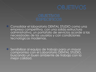 Consolidar el laboratorio DENTAL STUDIO como una empresa competitiva, con una solida estructura administrativa, un portafolio de servicios acorde a las necesidades de los usuarios y con condiciones tecnológicas modernas. Sensibilizar al equipo de trabajo para un mayor compromiso con el Laboratorio DENTAL STUDIO, buscando un buen ambiente de trabajo con la mejor calidad. 