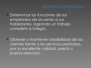 Determinar las funciones de los empleados de acuerdo a sus habilidades, logrando un trabajo completo e integro. Obtener y mantener credibilidad de los clientes frente a los servicios prestados, por su excelente calidad, precio y buena atención. 