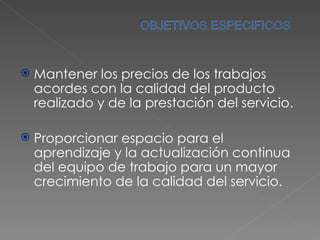 Mantener los precios de los trabajos acordes con la calidad del producto realizado y de la prestación del servicio. Proporcionar espacio para el aprendizaje y la actualización continua del equipo de trabajo para un mayor crecimiento de la calidad del servicio. 