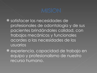 satisfacer las necesidades de profesionales de odontología y de sus pacientes brindándoles calidad, con trabajos mecánicos y funcionales acordes a las necesidades de los usuarios experiencia, capacidad de trabajo en equipo y profesionalismo de nuestro recurso humano. 