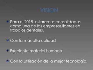 Para el 2015  estaremos consolidados como una de las empresas lideres en trabajos dentales. Con la más alta calidad  Excelente material humano  Con la utilización de la mejor tecnología,  
