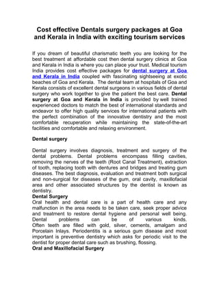 Cost effective Dentals surgery packages at Goa
and Kerala in India with exciting tourism services

If you dream of beautiful charismatic teeth you are looking for the
best treatment at affordable cost then dental surgery clinics at Goa
and Kerala in India is where you can place your trust. Medical tourism
India provides cost effective packages for dental surgery at Goa
and Kerala in India coupled with fascinating sightseeing at exotic
beaches of Goa and Kerala. The dental team at hospitals of Goa and
Kerala consists of excellent dental surgeons in various fields of dental
surgery who work together to give the patient the best care. Dental
surgery at Goa and Kerala in India is provided by well trained
experienced doctors to match the best of international standards and
endeavor to offer high quality services for international patients with
the perfect combination of the innovative dentistry and the most
comfortable recuperation while maintaining the state-of-the-art
facilities and comfortable and relaxing environment.

Dental surgery

Dental surgery involves diagnosis, treatment and surgery of the
dental problems. Dental problems encompass filling cavities,
removing the nerves of the teeth (Root Canal Treatment), extraction
of tooth, replacing tooth with dentures and bridges and treating gum
diseases. The best diagnosis, evaluation and treatment both surgical
and non-surgical for diseases of the gum, oral cavity, maxillofacial
area and other associated structures by the dentist is known as
dentistry.
Dental Surgery
Oral health and dental care is a part of health care and any
malfunction in the area needs to be taken care, seek proper advice
and treatment to restore dental hygiene and personal well being.
Dental       problems       can      be     of       various    kinds.
Often teeth are filled with gold, silver, cements, amalgam and
Porcelain Inlays. Periodentitis is a serious gum disease and most
important is preventive dentistry which asks for periodic visit to the
dentist for proper dental care such as brushing, flossing.
Oral and Maxillofacial Surgery
 