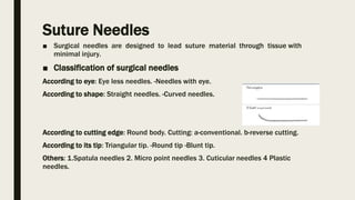 Suture Needles
■ Surgical needles are designed to lead suture material through tissue with
minimal injury.
■ Classification of surgical needles
According to eye: Eye less needles. -Needles with eye.
According to shape: Straight needles. -Curved needles.
According to cutting edge: Round body. Cutting: a-conventional. b-reverse cutting.
According to its tip: Triangular tip. -Round tip -Blunt tip.
Others: 1.Spatula needles 2. Micro point needles 3. Cuticular needles 4 Plastic
needles.
 