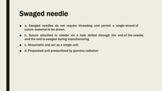 Swaged needle
■ a. Swaged needles do not require threading and permit a single strand of
suture material to be drawn.
■ b. Suture attached to needle via a hole drilled through the end of the needle,
and the end is swaged during manufacturing.
■ c. Atraumatic and act as a single unit.
■ d. Prepacked and presterilized by gamma radiation
 