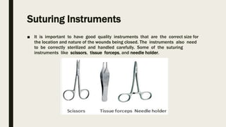 Suturing Instruments
■ It is important to have good quality instruments that are the correct size for
the location and nature of the wounds being closed. The instruments also need
to be correctly sterilized and handled carefully. Some of the suturing
instruments like scissors, tissue forceps, and needle holder.
 
