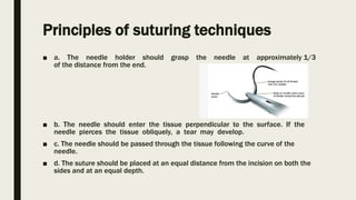 Principles of suturing techniques
■ a. The needle holder should grasp the needle at approximately 1/3
of the distance from the end.
■ b. The needle should enter the tissue perpendicular to the surface. If the
needle pierces the tissue obliquely, a tear may develop.
■ c. The needle should be passed through the tissue following the curve of the
needle.
■ d. The suture should be placed at an equal distance from the incision on both the
sides and at an equal depth.
 