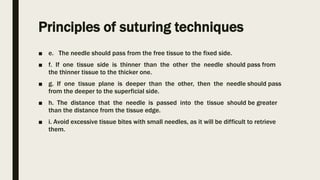 Principles of suturing techniques
■ e. The needle should pass from the free tissue to the fixed side.
■ f. If one tissue side is thinner than the other the needle should pass from
the thinner tissue to the thicker one.
■ g. If one tissue plane is deeper than the other, then the needle should pass
from the deeper to the superficial side.
■ h. The distance that the needle is passed into the tissue should be greater
than the distance from the tissue edge.
■ i. Avoid excessive tissue bites with small needles, as it will be difficult to retrieve
them.
 