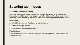 Suturing techniques
■ 2.Simple continuous/running
A simple interrupted suture placed and needle reinserted in a continuous
fashion such that the suture passes perpendicular to the incision line below and
obliquely above. Ended by passing a knot over the untightened end of the suture.
Advantages
a. Rapid technique and distributes tension uniformly.
b. More water tight closure.
c. Only 2 knots with associated tags.
Disadvantages
If cut at one point, suture slackens along the whole length of the wound, which will
then gape open.
 