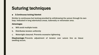 Suturing techniques
■ 3.Continuous locking/blanket
Similar to continuous but locking provided by withdrawing the suture through its own
loop. Indicated in long edentulous areas, tuberosity or retromolar area.
Advantages
a. Will avoid multiple knots
b. Distributes tension uniformly
c. Watertight closured. Prevents excessive tightening.
Disadvantage: Prevents adjustment of tension over suture line as tissue
swelling occurs.
 