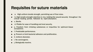 Requisites for suture materials
■ a. High uniform tensile strength, permitting use of finer sizes.
■ b. High tensile strength retention in vivo, holding the wound securely throughout the
critical healing period, followed by rapid absorption.
■ c. Sterile.
■ d. Pliable for ease of handling and knot security.
■ e. Freedom from irritating substances or impurities for optimum tissue
acceptance.
■ f. Predictable performance.
■ g. Prevent or limit bacterial adhesion and proliferation.
■ h. Uniform diameter.
■ i. No carcinogenic.
■ j. Biologically inactive.
 