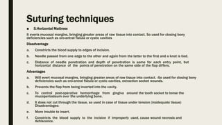 Suturing techniques
■ 5.Horizontal Mattress
It everts mucosal margins, bringing greater areas of raw tissue into contact. So used for closing bony
deficiencies such as oro-antral fistula or cystic cavities
Disadvantage
a. Constricts the blood supply to edges of incision.
b. Needle passed from one edge to the other and again from the latter to the first and a knot is tied.
c. Distance of needle penetration and depth of penetration is same for each entry point, but
horizontal distance of the points of penetration on the same side of the flap differs.
Advantages
a. Will evert mucosal margins, bringing greater areas of raw tissue into contact. -So used for closing bony
deficiencies such as oro-antral fistula or cystic cavities, extraction socket wounds.
b. Prevents the flap from being inverted into the cavity.
c. To control post-operative hemorrhage from gingiva around the tooth socket to tense the
mucoperiosteum over the underlying bone.
d. It does not cut through the tissue, so used in case of tissue under tension (inadequate tissue)
Disadvantages:
e. More trouble to insert.
f. Constricts the blood supply to the incision if improperly used, cause wound necrosis and
dehiscence.
 