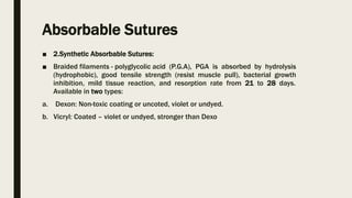 Absorbable Sutures
■ 2.Synthetic Absorbable Sutures:
■ Braided filaments - polyglycolic acid (P.G.A), PGA is absorbed by hydrolysis
(hydrophobic), good tensile strength (resist muscle pull), bacterial growth
inhibition, mild tissue reaction, and resorption rate from 21 to 28 days.
Available in two types:
a. Dexon: Non-toxic coating or uncoted, violet or undyed.
b. Vicryl: Coated – violet or undyed, stronger than Dexo
 