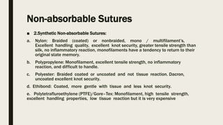 Non-absorbable Sutures
■ 2.Synthetic Non-absorbable Sutures:
a. Nylon: Braided (coated) or nonbraided, mono / multifilament’s,
Excellent handling quality, excellent knot security, greater tensile strength than
silk, no inflammatory reaction, monofilaments have a tendency to return to their
original state memory.
b. Polypropylene: Monofilament, excellent tensile strength, no inflammatory
reaction, and difficult to handle.
c. Polyester: Braided coated or uncoated and not tissue reaction. Dacron,
uncoated excellent knot security.
d. Ethibond: Coated, more gentle with tissue and less knot security.
e. Polytetrafluroethylene (PTFE)/Gore–Tex: Monofilament, high tensile strength,
excellent handling properties, low tissue reaction but it is very expensive
 