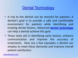 Dental Technology

 • A trip to the dentist can be stressful for patients. A
   dentist’s goal is to provide a safe and comfortable
   environment for patients while identifying and
   treating dental lesions. Advanced dental technology
   can help a dentist achieve this goal.
 • These tools aid in identifying early lesions, enhance
   communication and improve the accuracy of
   treatments. Here are a few examples a dentist can
   employ to meet these demands and improve overall
   patient satisfaction.
www.drkezian.com
 