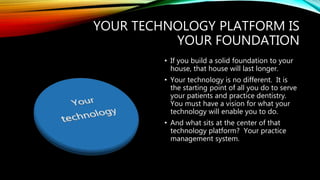 YOUR TECHNOLOGY PLATFORM IS
YOUR FOUNDATION
• If you build a solid foundation to your
house, that house will last longer.
• Your technology is no different. It is
the starting point of all you do to serve
your patients and practice dentistry.
You must have a vision for what your
technology will enable you to do.
• And what sits at the center of that
technology platform? Your practice
management system.
 