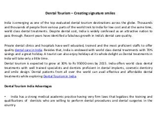 Dental Tourism – Creating signature smiles
India is emerging as one of the top evaluated dental tourism destinations across the globe. Thousands
and thousands of people from various parts of the world trek to India for low cost and at the same time,
world class dental treatments. Despite dental cost, India is widely confessed as an attractive nation to
pass through. Recent years have identified a fabulous growth in India’s dental care quality.
Private dental clinics and hospitals have well educated, trained and the most proficient staffs to offer
quality dental care in India. Besides that, India is endowed with world class dental treatments with 70%
savings and a great holiday. A tourist can also enjoy holidays at its whole delight as Dental treatments in
India will take only a little time.
Dental tourism is expected to grow at 30% to Rs 9500Crores by 2015. India offers world class dental
treatments with well trained specialists and dentists proficient in dental implants, cosmetic dentistry
and smile design. Dental patients from all over the world can avail effective and affordable dental
treatments while exploring Dental Tourism in India.
Dental Tourism India Advantages
• India has a strong medical academic practice having very firm laws that legalizes the training and
qualifications of dentists who are willing to perform dental procedures and dental surgeries in the
country.
 