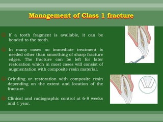 Management of Class 1 fracture
☺ If a tooth fragment is available, it can be
bonded to the tooth.
☺ In many cases no immediate treatment is
needed other than smoothing of sharp fracture
edges. The fracture can be left for later
restoration which in most cases will consist of
augmentation with composite resin material.
☺ Grinding or restoration with composite resin
depending on the extent and location of the
fracture.
☺ Clinical and radiographic control at 6-8 weeks
and 1 year.
 