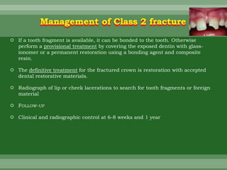  If a tooth fragment is available, it can be bonded to the tooth. Otherwise
perform a provisional treatment by covering the exposed dentin with glass-
ionomer or a permanent restoration using a bonding agent and composite
resin.
 The definitive treatment for the fractured crown is restoration with accepted
dental restorative materials.
 Radiograph of lip or cheek lacerations to search for tooth fragments or foreign
material
 FOLLOW-UP
 Clinical and radiographic control at 6-8 weeks and 1 year
Management of Class 2 fracture
 