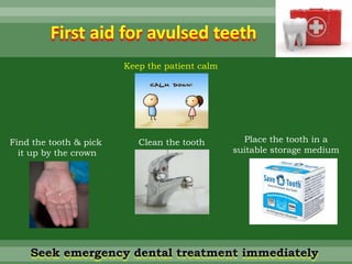 First aid for avulsed teeth
Keep the patient calm
Find the tooth & pick
it up by the crown
Clean the tooth Place the tooth in a
suitable storage medium
Seek emergency dental treatment immediately
 