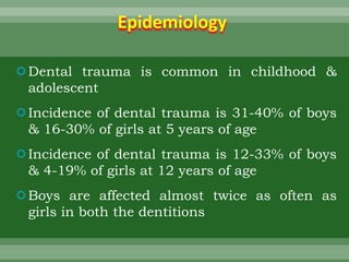 Epidemiology
Dental trauma is common in childhood &
adolescent
Incidence of dental trauma is 31-40% of boys
& 16-30% of girls at 5 years of age
Incidence of dental trauma is 12-33% of boys
& 4-19% of girls at 12 years of age
Boys are affected almost twice as often as
girls in both the dentitions
 
