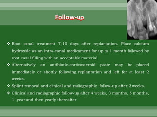  Root canal treatment 7-10 days after replantation. Place calcium
hydroxide as an intra-canal medicament for up to 1 month followed by
root canal filling with an acceptable material.
 Alternatively an antibiotic-corticosteroid paste may be placed
immediately or shortly following replantation and left for at least 2
weeks.
 Splint removal and clinical and radiographic follow-up after 2 weeks.
 Clinical and radiographic follow-up after 4 weeks, 3 months, 6 months,
1 year and then yearly thereafter.
Follow-up
 